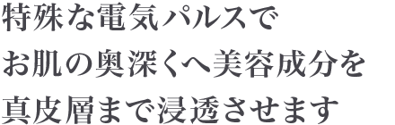 特殊な電気パルスでお肌の奥深くへ美容成分を真皮層まで浸透させます